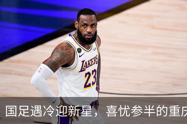 国足遇冷迎新星，喜忧参半的重庆之战