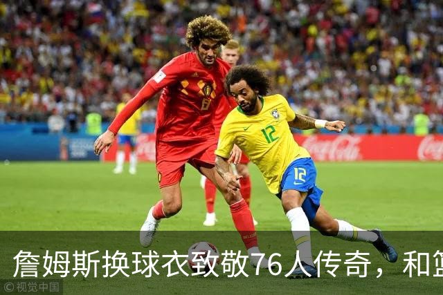 詹姆斯换球衣致敬76人传奇，和篮球的故事聊聊